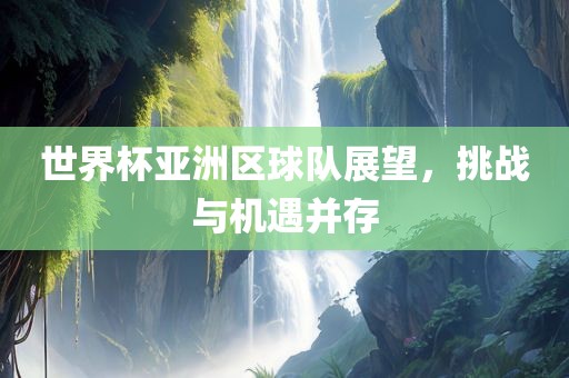 世界杯亚洲区球队展望，挑战与机遇并存