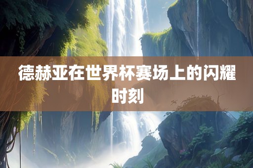 德赫亚在世界杯赛场上的闪耀时刻