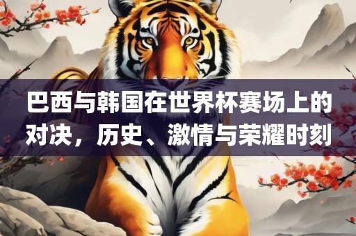 巴西与韩国在世界杯赛场上的对决，历史、激情与荣耀时刻