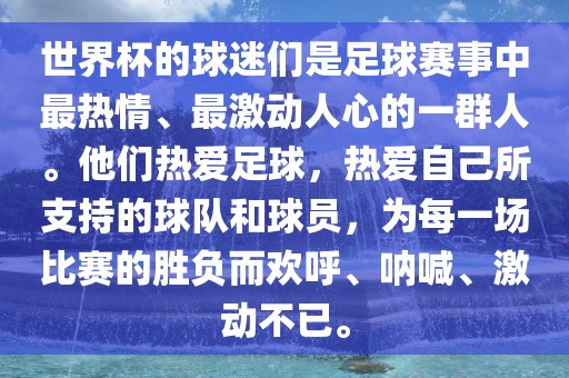 世界杯的球迷们是足球赛事中最热情、最激动人心的一群人。他们热爱足球，热爱自己所支持的球队和球员，为每一场比赛的胜负而欢呼、呐喊、激动不已。