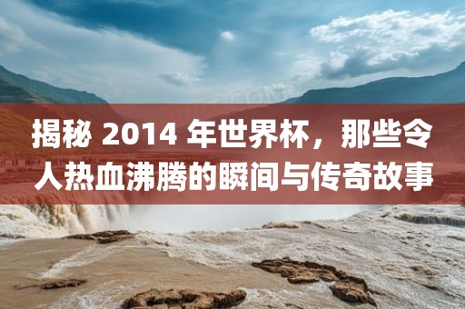 揭秘 2014 年世界杯，那些令人热血沸腾的瞬间与传奇故事