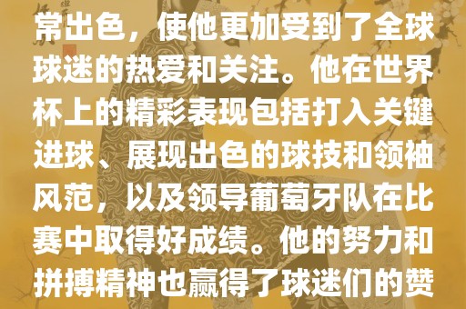 是的，C罗在世界杯上的表现非常出色，使他更加受到了全球球迷的热爱和关注。他在世界杯上的精彩表现漯河市盈旭机械设备有限公司包括打入关键进球、展现出色的球技和领袖风范，以及领导葡萄牙队在比赛中取得好成绩。他的努力和拼搏精神也赢得了球迷们的赞赏和尊敬。