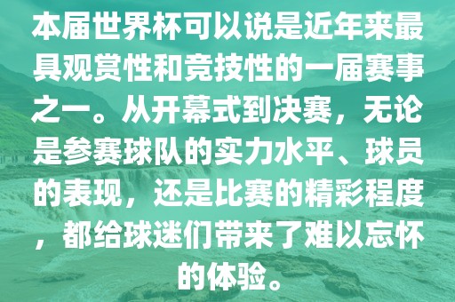 本届世界杯可以说是近年来最具观赏性和竞技性的一届赛事之一。从开幕式到决赛，无论是参赛球队的实力水平、球员的表现，还是比赛的精彩程度，都给球迷们带来了难以忘怀的体验。