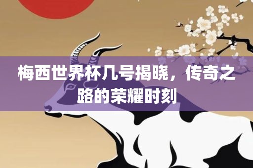 梅西世界杯几号揭晓，传奇之路的荣耀时刻
