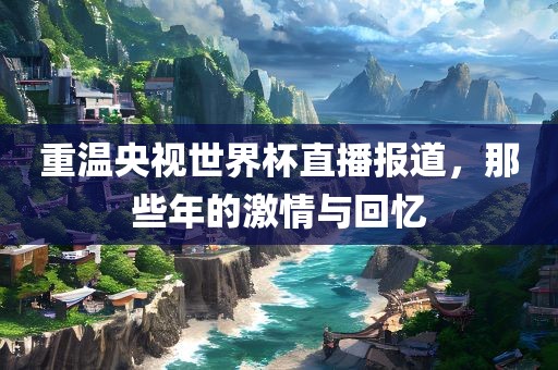 重温央视世界杯直播报道，那些年的激情与回忆