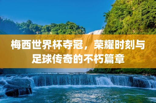 梅西世界杯夺冠，荣耀时刻与足球传奇的不朽篇章