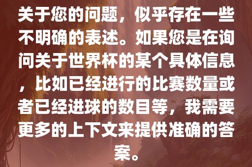 关于您的问题，似乎存在一些不明确的表述。如果您是在询问关于世界杯的某个具体信息，比如已经进行的比赛数量或者已经进球的数目等，我需要更多的上下文来提供准确的答案。