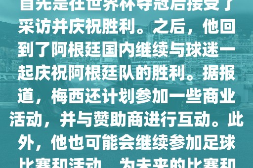 关于梅西在世界杯后的动态，他首先是在世界杯夺冠后接受了采访并庆祝胜利。之后，他回到了阿根廷国内继续与球迷一起庆祝阿根廷队的胜利。据报道，梅西还计划参加一些商业活动，并与赞助商进行互动。此外，他也可能会继续参加足球比赛和活动，为未来的比赛和职业生涯做好准备。