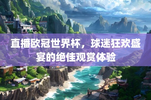 直播欧冠世界杯，球迷狂欢盛宴的绝佳观赏体验