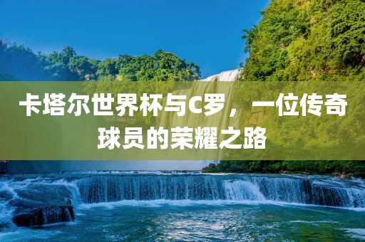 卡塔尔世界杯与C罗，一位传奇球员的荣耀之路