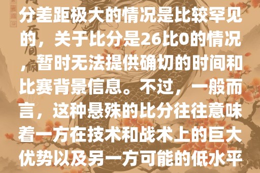 在世界杯足球比赛中，出现比分差距极大的情况是比较罕见的，关于比分是26比0的情况，暂时无法提供确切的时间和比赛背景信息。不过，一般而言，这种悬殊的比分往往意味着一方在技术和战术上的巨大优势以及另一方可能的低水平表现。