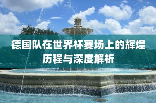 德国队在世界杯赛场上的辉煌历程与深度解析