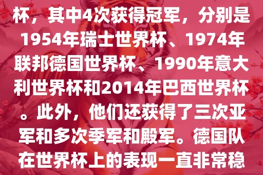 德国队在世界杯上的战绩非常辉煌。他们总共参加了8次世界杯，其中4次获得冠军，分别是1954年瑞士世界杯、1974年联邦德国世界杯、1990年意大利世界杯和2014年巴西世界杯。此外，他们还获得了三次亚军和多次季军和殿军。德国队在世界杯上的表现一直非常稳定，拥有强大的实力和深厚的足球底蕴。