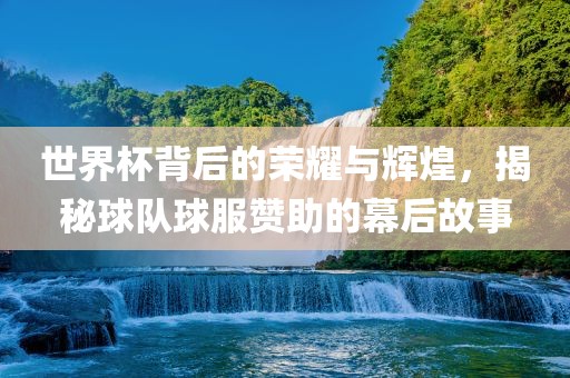 世界杯背后的荣耀与辉煌，揭秘球队球服赞助的幕后故事
