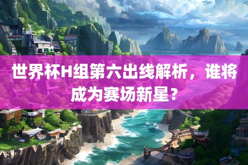 世界杯H组第六出线解析，谁将成为赛场新星？