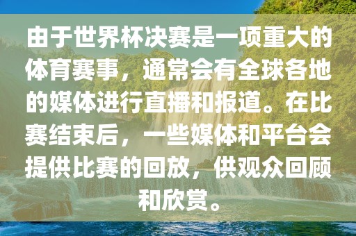 由于世界杯决赛是一项重大的体育赛事，通常会有全球各地的媒体进行直播和报道。在比赛结束后，一些媒体和平台会提供比赛的回放，供观众回顾和欣赏。