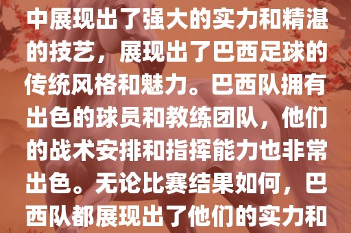 今晚的世界杯比赛中，巴西队的表现非常出色。他们在比赛中展现出了强大的实力和精湛的技艺，展现出了巴西足球的传统风格和魅力。巴西队拥有出色的球员和教练团队，他们的战术安排和指挥能力也非常出色。无论比赛结果如何，巴西队都展现出了他们的实力和潜力，为球迷们带来了精彩的比赛体验。