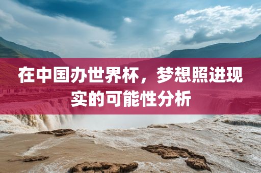 在中国办世界杯，梦想照进现实的可能性分析