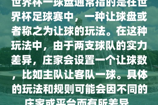 世界杯一球盘通常指的是在世界杯足球赛中，一种让球盘或者称之为让球的玩法。在这种玩法中，由于两支球队的实力差异，庄家会设置一个让球数，比如主队让客队一球。具体的玩法和规则可能会因不同的庄家或平台而有所差异。
