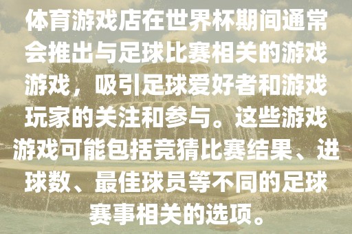 体育游戏店在世界杯期间通常会推出与足球比赛相关的游戏游戏，吸引足球爱好者和游戏玩家的关注和参与。这些游戏游戏可能包括竞猜比赛结果、进球数、最佳球员等不同的足球赛事相关的选项。