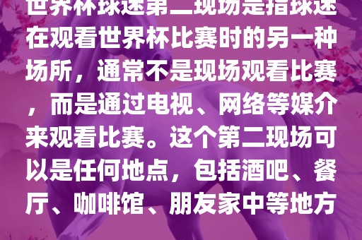 世界杯球迷第二现场是指球迷在观看世界杯比赛时的另一种场所，通常不是现场观看比赛，而是通过电视、网络等媒介来观看比赛。这个第二现场可以是任何地点，包括酒吧、餐厅、咖啡馆、朋友家中等地方。