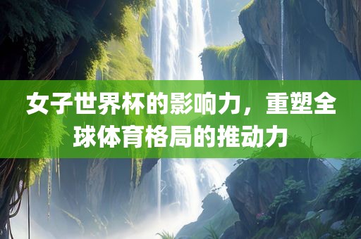 女子世界杯的影响力，重塑全球体育格局的推动力