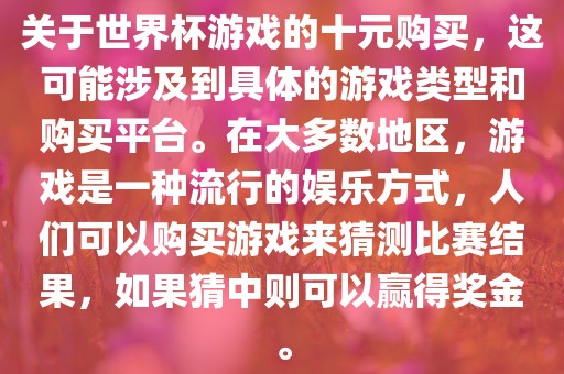 关于世界杯游戏的十元购买，这可能涉及到具体的游戏类型和购买平台。在大多数地区，游戏是一种流行的娱乐方式，人们可以购买游戏来猜测比赛结果，如果猜中则可以赢得奖金。