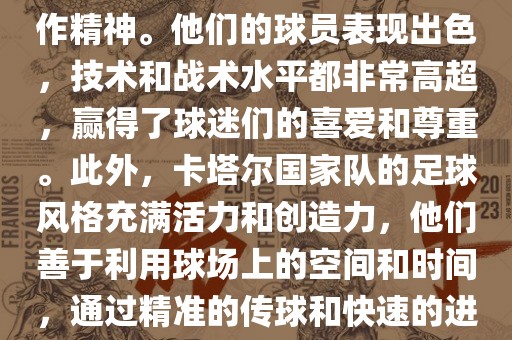 卡塔尔国家队在世界杯足球赛中的表现非常出色。虽然他们的对手实力强大，但卡塔尔队展现出了顽强的斗志和团队合作精神。他们的球员表现出色，技术和战术水平都非常高超，赢得了球迷们的喜爱和尊重。此外，卡塔尔国家队的足球风格充满活力和创造力，他们善于利用球场上的空间和时间，通过精准的传球和快速的进攻来制造威胁。总的来说，卡塔尔国家队是一支充满潜力的队伍，未来有望在国际足球赛场上取得更好的成绩。