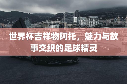 世界杯吉祥物阿托，魅力与故事交织的足球精灵