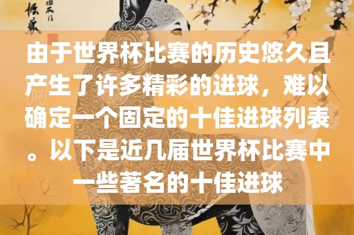 由于世界杯比赛的历史悠久且产生了许多精彩的进球，难以确定一个固定的十佳进球列表。以下是近几届世界杯比赛中一些著名的十佳进球