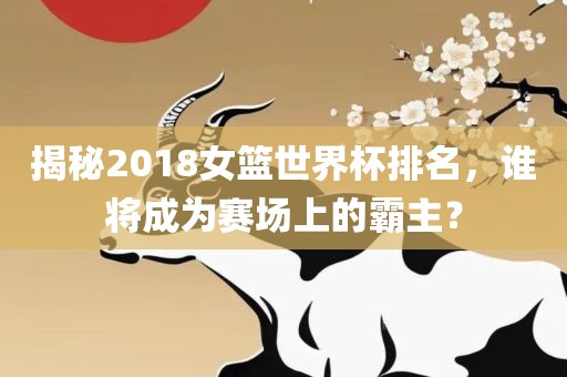揭秘2018女篮世界杯排名，谁将成为赛场上的霸主？