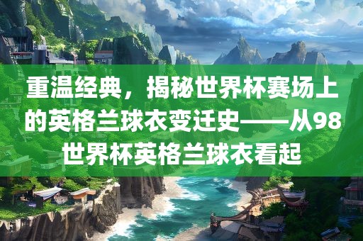 重温经典，揭秘世界杯赛场上的英格兰球衣变迁史——从98世界杯英格兰球衣看起
