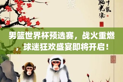 男篮世界杯预选赛，战火重燃，球迷狂欢盛宴即将开启！