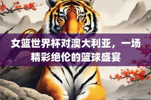 女篮世界杯对澳大利亚，一场精彩绝伦的篮球盛宴