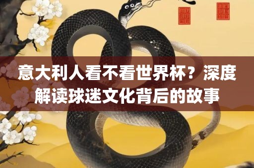 意大利人看不看世界杯？深度解读球迷文化背后的故事