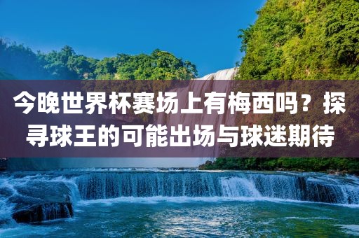 今晚世界杯赛场上有梅西吗？探寻球王的可能出场与球迷期待