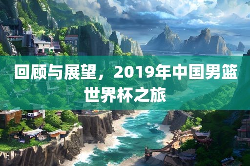 回顾与展望，2019年中国男篮世界杯之旅