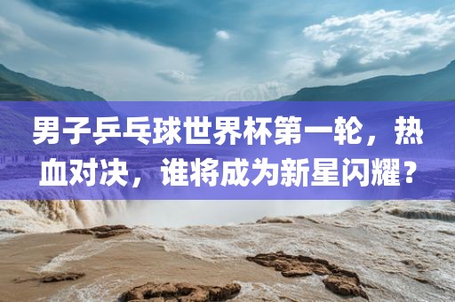 男子乒乓球世界杯第一轮，热血对决，谁将成为新星闪耀？