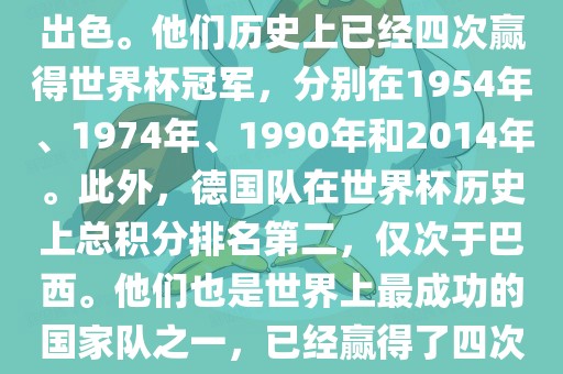 德国队在世界杯上的表现非常出色。他们历史上已经四次赢得世界杯冠军，分别在1954年、1974年、1990年和2014年。此外，德国队在世界杯历史上总积分排名第二，仅次于巴西。他们也是世界上最成功的国家队之一，已经赢得了四次世界杯冠军和多次进入决赛。