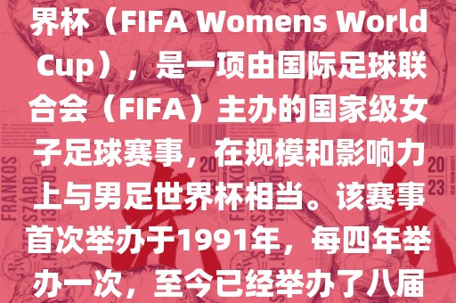 女世界杯，即国际足联女子世界杯（FIFA Womens World Cup），是一项由国际足球联合会（FIFA）主办的国家级女子足球赛事，在规模和影响力上与男足世界杯相当。该赛事首次举办于1991年，每四年举办一次，至今已经举办了八届。