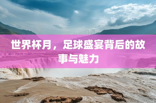 世界杯月，足球盛宴背后的故事与魅力