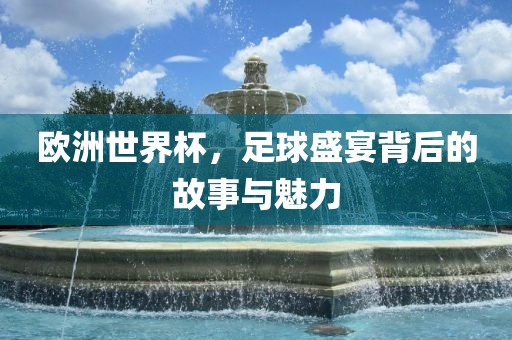 欧洲世界杯，足球盛宴背后的故事与魅力