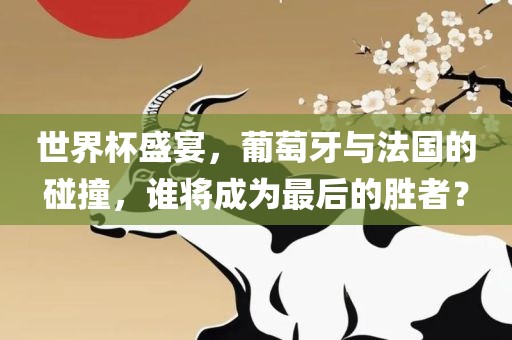 世界杯盛宴，葡萄牙与法国的碰撞，谁将成为最后的胜者？