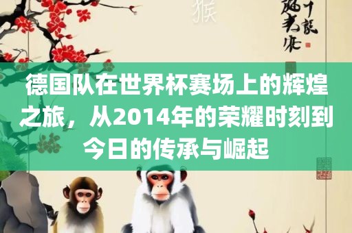 德国队在世界杯赛场上的辉煌之旅，从2014年的荣耀时刻到今日的传承与崛起