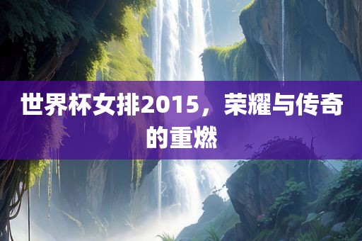 世界杯女排2015，荣耀与传奇的重燃
