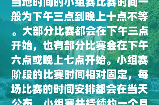 小组赛阶段（第1轮至第9轮），当地时间的小组赛比赛时间一般为下午三点到晚上十点不等。大部分比赛都会在下午三点开始，也有部分比赛会在下午六点或晚上七点开始。小组赛阶段的比赛时间相对固定，每场比赛的时间安排都会在当天公布。小组赛共持续约一个月时间。