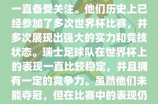 瑞士足球队在世界杯上的表现一直备受关注。他们历史上已经参加了多次世界杯比赛，并多次展现出强大的实力和竞技状态。瑞士足球队在世界杯上的表现一直比较稳定，并且拥有一定的竞争力。虽然他们未能夺冠，但在比赛中的表现仍然令人印象深刻。