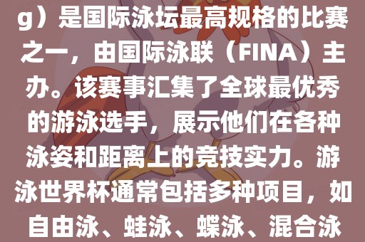 游泳世界杯（FINA World Championships in Swimming）是国际泳坛最高规格的比赛之一，由国际泳联（FINA）主办。该赛事汇集了全球最优秀的游泳选手，展示他们在各种泳姿和距离上的竞技实力。游泳世界杯通常包括多种项目，如自由泳、蛙泳、蝶泳、混合泳等。此外，赛事还设有接力比赛和公开水域游泳等项目。