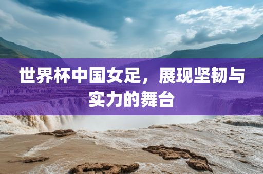 世界杯中国女足，展现坚韧与实力的舞台