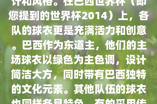 关于世界杯足球赛的球衣，每个参赛队伍都有自己的独特设计和风格。在巴西世界杯（即您提到的世界杯2014）上，各队的球衣更是充满活力和创意。巴西作为东道主，他们的主场球衣以绿色为主色调，设计简洁大方，同时带有巴西独特的文化元素。其他队伍的球衣也同样各具特色，有的采用传统颜色，有的则尝试新的设计和颜色搭配。